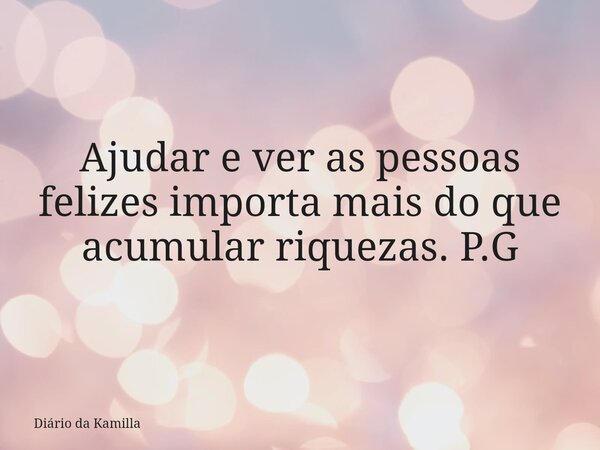 Ajudar e ver as pessoas felizes importa mais do que acumular riquezas. P.G... Frase de Diário da Kamilla.