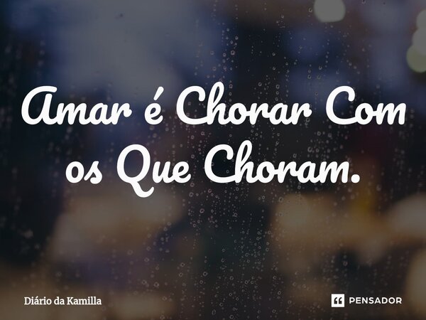 Amar é Chorar Com os Que Choram.... Frase de Diário da Kamilla.
