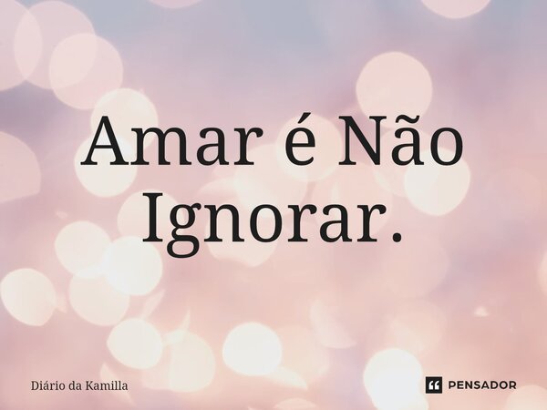 ⁠Amar é Não Ignorar.... Frase de Diário da Kamilla.