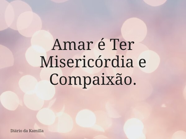 Amar é Ter Misericórdia e Compaixão.... Frase de Diário da Kamilla.