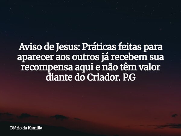 Aviso de Jesus: Práticas feitas para aparecer aos outros já recebem sua recompensa aqui e não têm valor diante do Criador. P.G... Frase de Diário da Kamilla.