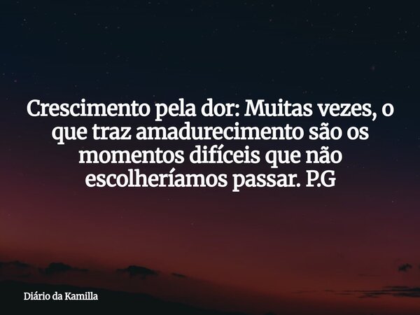 Crescimento pela dor: Muitas vezes, o que traz amadurecimento são os momentos difíceis que não escolheríamos passar. P.G... Frase de Diário da Kamilla.