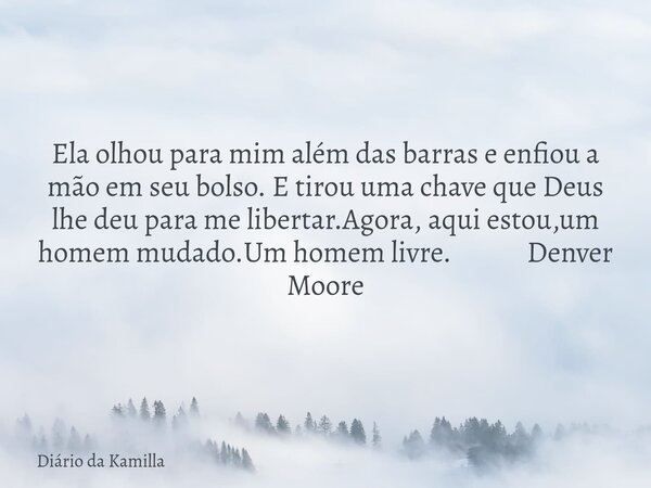 Ela olhou para mim além das barras e enfiou a mão em seu bolso. E tirou uma chave que Deus lhe deu para me libertar.Agora, aqui estou,um homem mudado.Um homem l... Frase de Diário da Kamilla.
