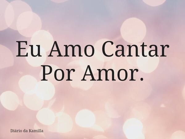 Eu Amo Cantar Por Amor.... Frase de Diário da Kamilla.