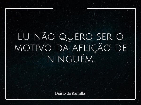 Eu não quero ser o motivo da aflição de ninguém.... Frase de Diário da Kamilla.