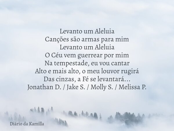 Levanto um Aleluia Canções são armas para mim Levanto um Aleluia O Céu vem guerrear por mim Na tempestade, eu vou cantar Alto e mais alto, o meu louvor rugirá D... Frase de Diário da Kamilla.