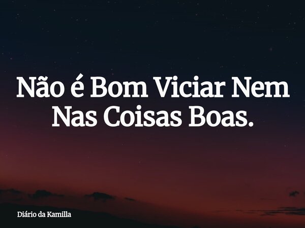 Não é Bom Viciar Nem Nas Coisas Boas.... Frase de Diário da Kamilla.