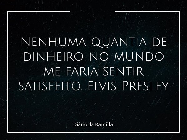 Nenhuma quantia de dinheiro no mundo me faria sentir satisfeito. Elvis Presley... Frase de Diário da Kamilla.