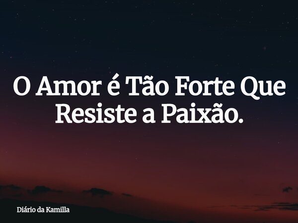 O Amor é Tão Forte Que Resiste a Paixão.... Frase de Diário da Kamilla.