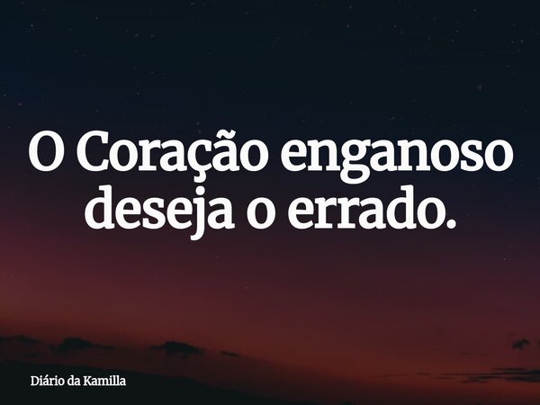 O Coração enganoso deseja o errado.... Frase de Diário da Kamilla.