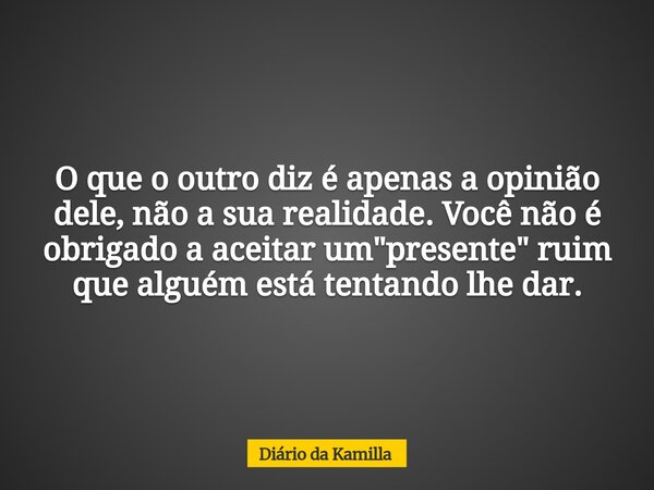 O que o outro diz é apenas a opinião dele, não a sua realidade. Você não é obrigado a aceitar um "presente" ruim que alguém está tentando lhe dar.... Frase de Diário da Kamilla.