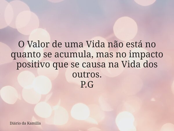 O Valor de uma Vida não está no quanto se acumula, mas no impacto positivo que se causa na Vida dos outros. P.G... Frase de Diário da Kamilla.