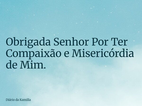 Obrigada Senhor Por Ter Compaixão e Misericórdia de Mim.... Frase de Diário da Kamilla.