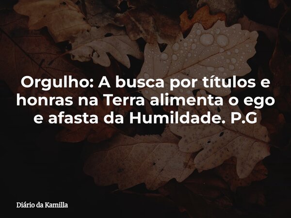 Orgulho: A busca por títulos e honras na Terra alimenta o ego e afasta da Humildade. P.G... Frase de Diário da Kamilla.