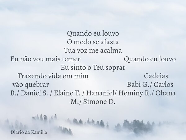 Quando eu louvo O medo se afasta Tua voz me acalma Eu não vou mais temer Quando eu louvo Eu sinto o Teu soprar Trazendo vida em mim Cadeias vão quebrar Babi G./... Frase de Diário da Kamilla.