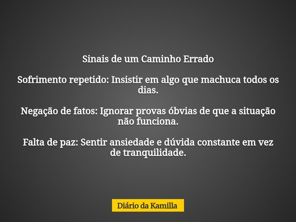 Sinais de um Caminho Errado Sofrimento repetido: Insistir em algo que machuca todos os dias. Negação de fatos: Ignorar provas óbvias de que a situação não funci... Frase de Diário da Kamilla.