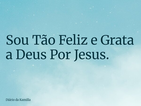 Sou Tão Feliz e Grata a Deus Por Jesus.... Frase de Diário da Kamilla.