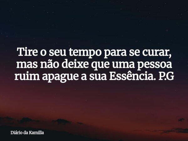 Tire o seu tempo para se curar, mas não deixe que uma pessoa ruim apague a sua Essência. P.G... Frase de Diário da Kamilla.