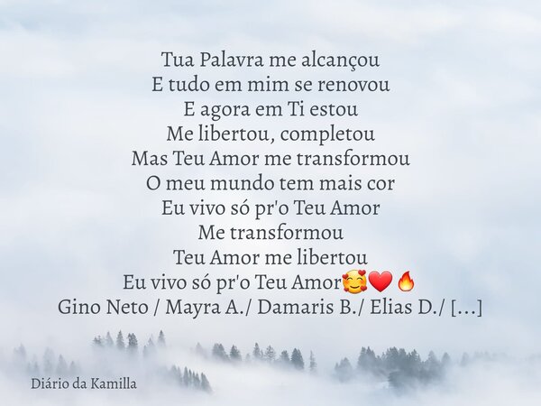 Tua Palavra me alcançou E tudo em mim se renovou E agora em Ti estou Me libertou, completou Mas Teu Amor me transformou O meu mundo tem mais cor Eu vivo só pr'o... Frase de Diário da Kamilla.
