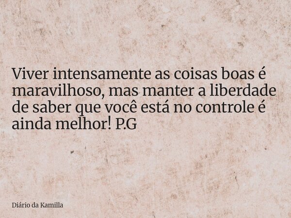 Viver intensamente as coisas boas é maravilhoso, mas manter a liberdade de saber que você está no controle é ainda melhor! P.G... Frase de Diário da Kamilla.