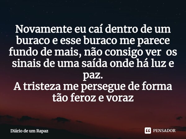 ⁠Novamente eu caí dentro de um buraco e esse buraco me parece fundo de mais, não consigo ver os sinais de uma saída onde há luz e paz. A tristeza me persegue de... Frase de Diário de um Rapaz.