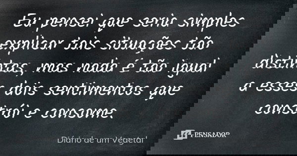 Eu pensei que seria simples explicar tais situações tão distintas, mas nada é tão igual a esses dois sentimentos que constrói e consome.... Frase de Diário de um Vegetal.