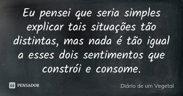 Eu pensei que seria simples explicar tais situações tão distintas, mas nada é tão igual a esses dois sentimentos que constrói e consome.... Frase de Diário de um Vegetal.