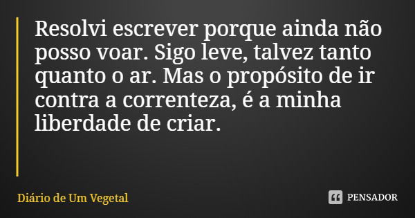 Resolvi escrever porque ainda não posso voar. Sigo leve, talvez tanto quanto o ar. Mas o propósito de ir contra a correnteza, é a minha liberdade de criar.... Frase de Diário de Um Vegetal.