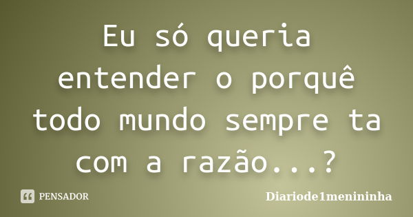 Eu só queria entender o porquê todo mundo sempre ta com a razão...?... Frase de Diariode1menininha.