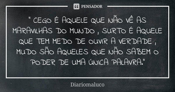 '' CEGO É AQUELE QUE NÃO VÊ AS MARAVILHAS DO MUNDO , SURTO É AQUELE QUE TEM MEDO DE OUVIR A VERDADE , MUDO SÃO AQUELES QUE NÃO SABEM O PODER DE UMA ÚNICA PALAVR... Frase de Diariomaluco.