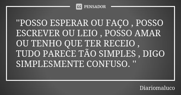 ''POSSO ESPERAR OU FAÇO , POSSO ESCREVER OU LEIO , POSSO AMAR OU TENHO QUE TER RECEIO , TUDO PARECE TÃO SIMPLES , DIGO SIMPLESMENTE CONFUSO. ''... Frase de Diariomaluco.