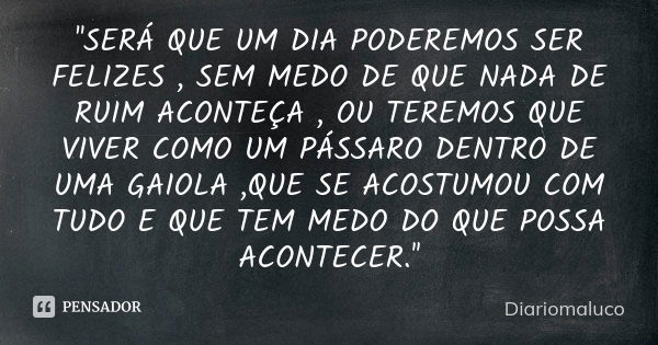 ''SERÁ QUE UM DIA PODEREMOS SER FELIZES , SEM MEDO DE QUE NADA DE RUIM ACONTEÇA , OU TEREMOS QUE VIVER COMO UM PÁSSARO DENTRO DE UMA GAIOLA ,QUE SE ACOSTUMOU CO... Frase de Diariomaluco.