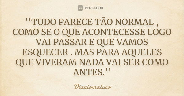 ''TUDO PARECE TÃO NORMAL , COMO SE O QUE ACONTECESSE LOGO VAI PASSAR E QUE VAMOS ESQUECER . MAS PARA AQUELES QUE VIVERAM NADA VAI SER COMO ANTES.''... Frase de Diariomaluco.