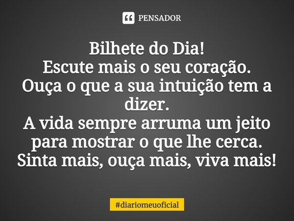 ⁠Bilhete do Dia!
Escute mais o seu coração.
Ouça o que a sua intuição tem a dizer.
A vida sempre arruma um jeito para mostrar o que lhe cerca.
Sinta mais, ouça ... Frase de diariomeuoficial.