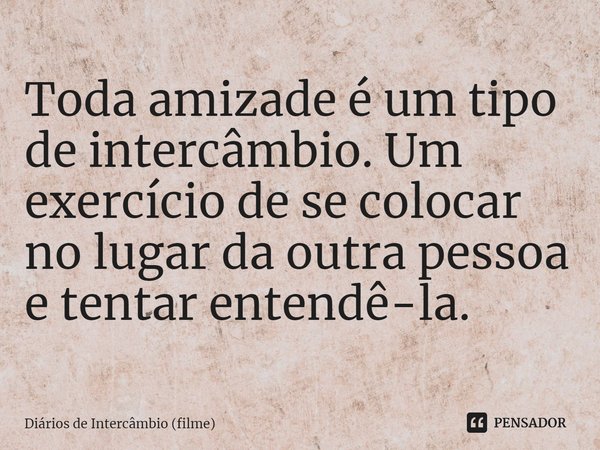 ⁠Toda amizade é um tipo de intercâmbio. Um exercício de se colocar no lugar da outra pessoa e tentar entendê-la.... Frase de Diários de Intercâmbio (filme).