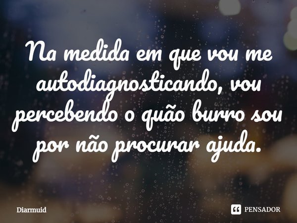⁠Na medida em que vou me autodiagnosticando, vou percebendo o quão burro sou por não procurar ajuda.... Frase de Diarmuid.