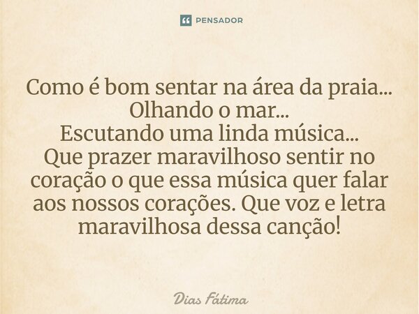 Como é bom sentar na área da praia... Olhando o mar... Escutando uma linda música... Que prazer maravilhoso sentir no coração o que essa música quer falar aos ... Frase de Dias Fátima.