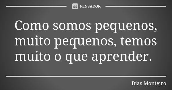 Como somos pequenos, muito pequenos, temos muito o que aprender.... Frase de Dias Monteiro.