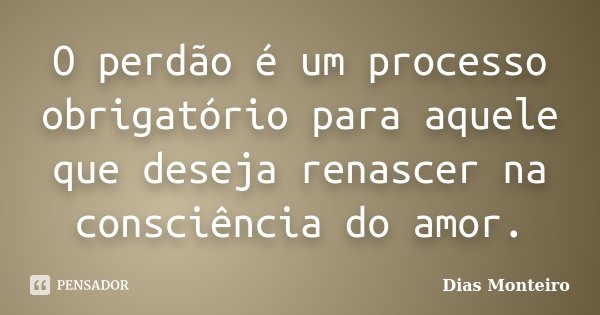 O perdão é um processo obrigatório para aquele que deseja renascer na consciência do amor.... Frase de Dias Monteiro.