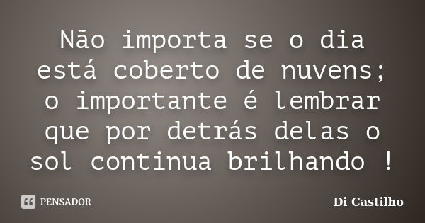 Não importa se o dia está coberto de nuvens; o importante é lembrar que por detrás delas o sol continua brilhando !... Frase de Di Castilho.