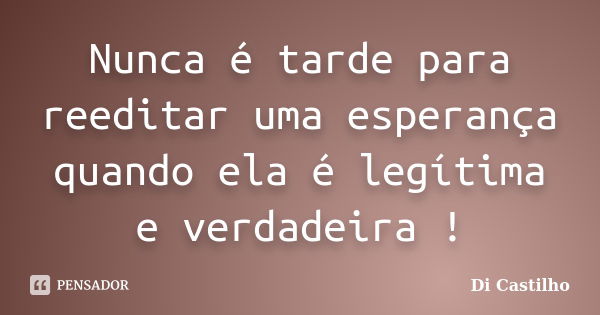 Nunca é tarde para reeditar uma esperança quando ela é legítima e verdadeira !... Frase de Di Castilho.