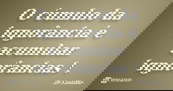O cúmulo da ignorância é acumular ignorâncias !... Frase de Di Castilho.