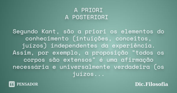 A PRIORI / A POSTERIORI Segundo Kant, são a priori os elementos do conhecimento (intuições, conceitos, juízos) independentes da experiência. Assim, por exemplo,... Frase de Dic.Filosofia.