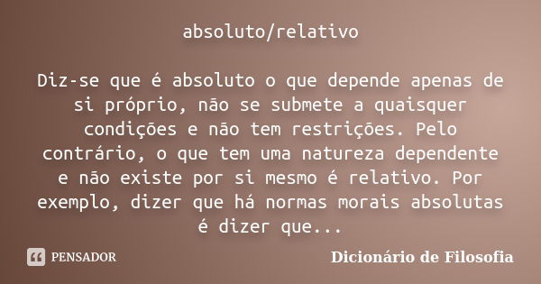 absoluto/relativo Diz-se que é absoluto o que depende apenas de si próprio, não se submete a quaisquer condições e não tem restrições. Pelo contrário, o que tem... Frase de Dicionário de Filosofia.