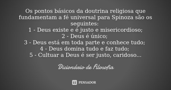 Os pontos básicos da doutrina religiosa que fundamentam a fé universal para Spinoza são os seguintes: 1 - Deus existe e é justo e misericordioso; 2 - Deus é úni... Frase de Dicionário de Filosofia.