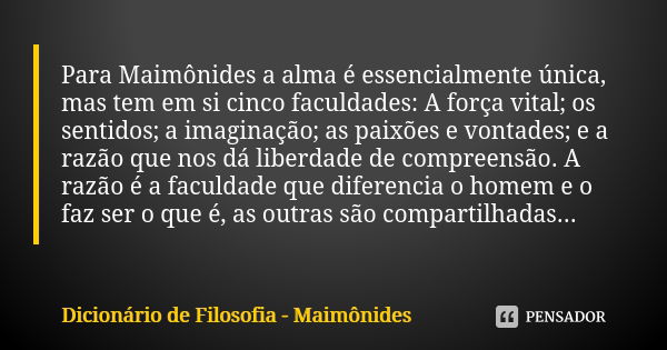 Para Maimônides a alma é essencialmente única, mas tem em si cinco faculdades: A força vital; os sentidos; a imaginação; as paixões e vontades; e a razão que no... Frase de Dicionário de Filosofia - Maimônides.