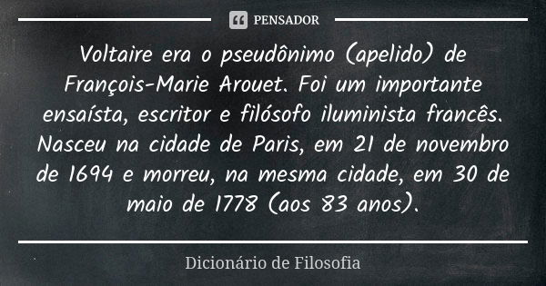 Voltaire era o pseudônimo (apelido) de François-Marie Arouet. Foi um importante ensaísta, escritor e filósofo iluminista francês. Nasceu na cidade de Paris, em ... Frase de Dicionário de Filosofia.