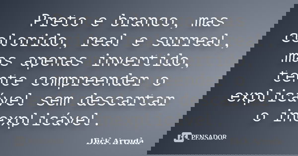 Preto e branco, mas colorido, real e surreal, mas apenas invertido, tente compreender o explicável sem descartar o inexplicável.... Frase de Dick Arruda.