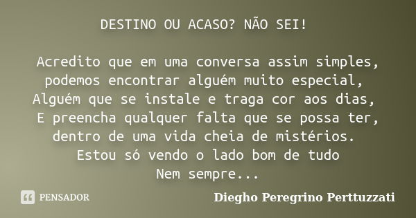 DESTINO OU ACASO? NÃO SEI! Acredito que em uma conversa assim simples, podemos encontrar alguém muito especial, Alguém que se instale e traga cor aos dias, E pr... Frase de Diegho Peregrino Perttuzzati.