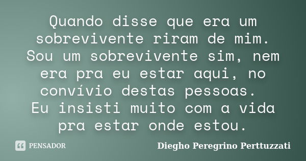 Quando disse que era um sobrevivente riram de mim. Sou um sobrevivente sim, nem era pra eu estar aqui, no convívio destas pessoas. Eu insisti muito com a vida p... Frase de Diegho Peregrino Perttuzzati.